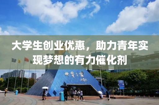 大学生创业优惠，助力青年实现梦想的有力催化剂