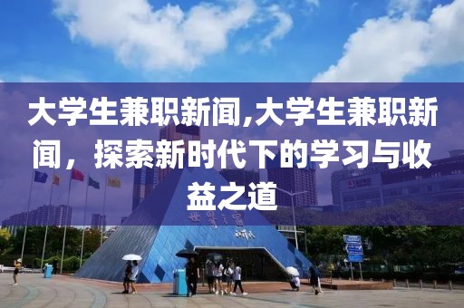 大学生兼职新闻,大学生兼职新闻，探索新时代下的学习与收益之道