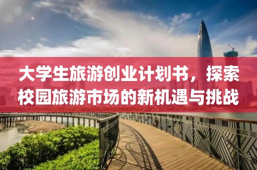 大学生旅游创业计划书，探索校园旅游市场的新机遇与挑战