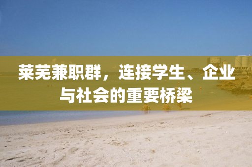 莱芜兼职群，连接学生、企业与社会的重要桥梁