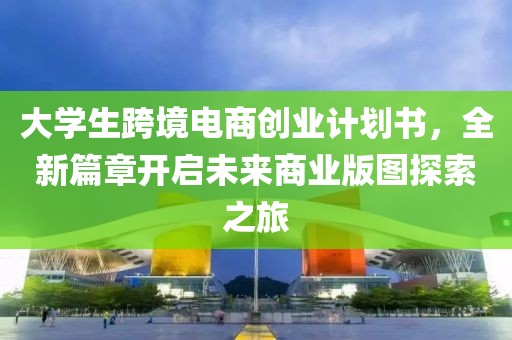 大学生跨境电商创业计划书，全新篇章开启未来商业版图探索之旅