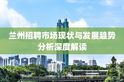 兰州招聘市场现状与发展趋势分析深度解读