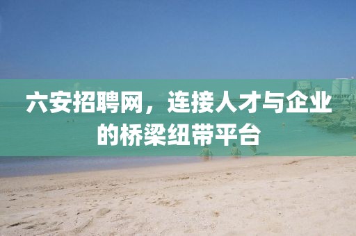 六安招聘网，连接人才与企业的桥梁纽带平台