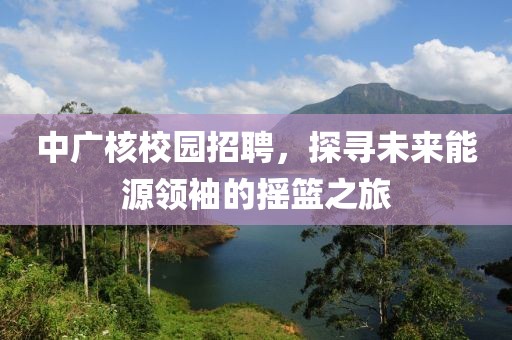 中广核校园招聘，探寻未来能源领袖的摇篮之旅