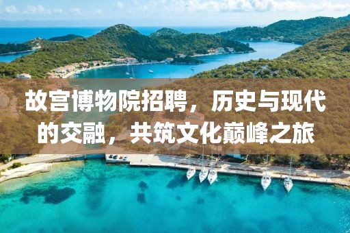 故宫博物院招聘，历史与现代的交融，共筑文化巅峰之旅