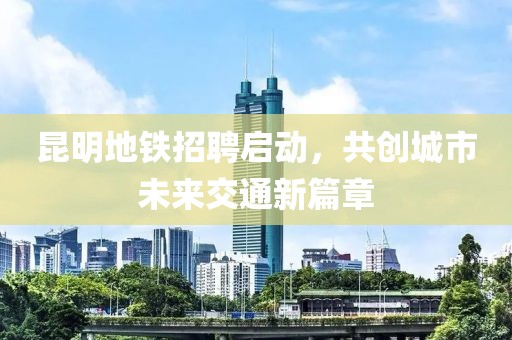 昆明地铁招聘启动，共创城市未来交通新篇章