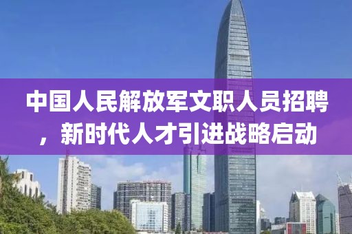 中国人民解放军文职人员招聘，新时代人才引进战略启动