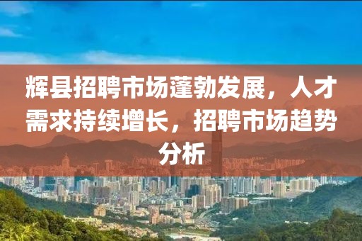 辉县招聘市场蓬勃发展，人才需求持续增长，招聘市场趋势分析