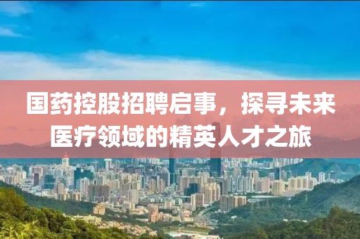 国药控股招聘启事，探寻未来医疗领域的精英人才之旅