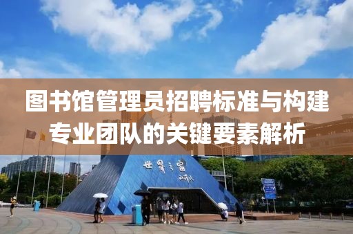 图书馆管理员招聘标准与构建专业团队的关键要素解析