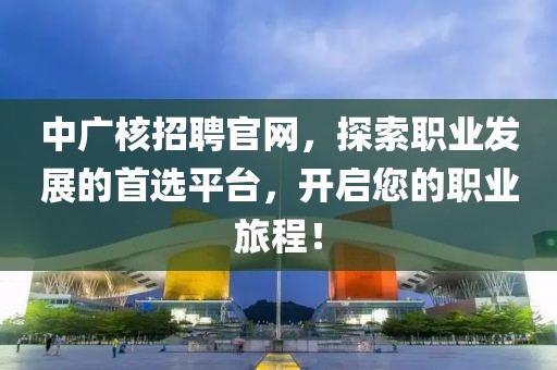 中广核招聘官网，探索职业发展的首选平台，开启您的职业旅程！