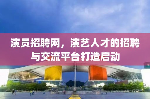 演员招聘网，演艺人才的招聘与交流平台打造启动