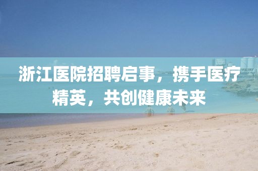 浙江医院招聘启事，携手医疗精英，共创健康未来