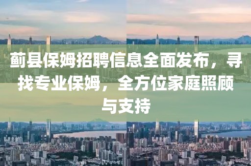 蓟县保姆招聘信息全面发布，寻找专业保姆，全方位家庭照顾与支持