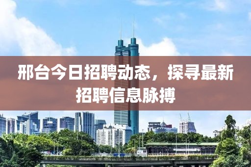 邢台今日招聘动态，探寻最新招聘信息脉搏