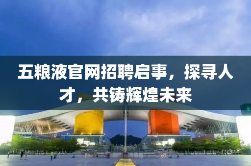 五粮液官网招聘启事，探寻人才，共铸辉煌未来