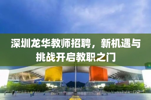 深圳龙华教师招聘，新机遇与挑战开启教职之门