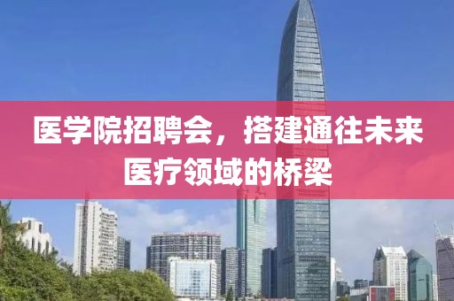 医学院招聘会，搭建通往未来医疗领域的桥梁