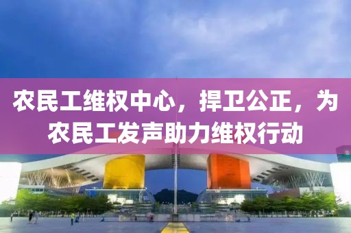 农民工维权中心，捍卫公正，为农民工发声助力维权行动