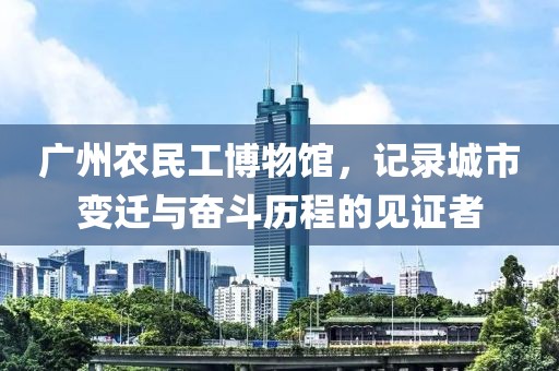 广州农民工博物馆，记录城市变迁与奋斗历程的见证者