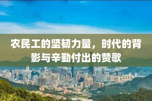 农民工的坚韧力量，时代的背影与辛勤付出的赞歌