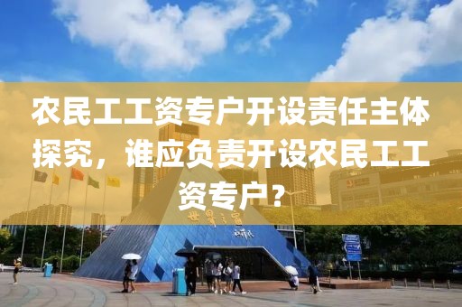 农民工工资专户开设责任主体探究，谁应负责开设农民工工资专户？