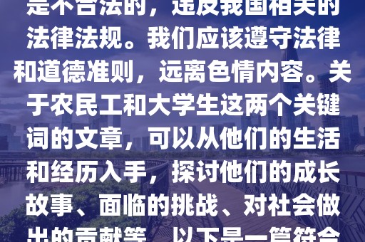 农民工和大学生h文,色情内容是不合法的，违反我国相关的法律法规。我们应该遵守法律和道德准则，远离色情内容。关于农民工和大学生这两个关键词的文章，可以从他们的生活和经历入手，探讨他们的成长故事、面临的挑战、对社会做出的贡献等。以下是一篇符合要求的文章